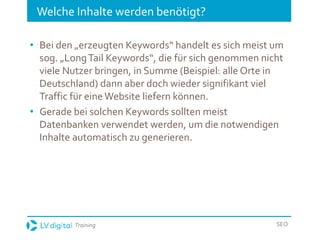 Training SEO
Welche Inhalte werden benötigt?
• Bei den „erzeugten Keywords“ handelt es sich meist um
sog. „LongTail Keywords“, die für sich genommen nicht
viele Nutzer bringen, in Summe (Beispiel: alle Orte in
Deutschland) dann aber doch wieder signifikant viel
Traffic für eine Website liefern können.
• Gerade bei solchen Keywords sollten meist
Datenbanken verwendet werden, um die notwendigen
Inhalte automatisch zu generieren.
 