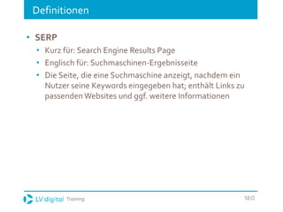 Training SEO
Definitionen
• SERP
• Kurz für: Search Engine Results Page
• Englisch für: Suchmaschinen-Ergebnisseite
• Die Seite, die eine Suchmaschine anzeigt, nachdem ein
Nutzer seine Keywords eingegeben hat; enthält Links zu
passendenWebsites und ggf. weitere Informationen
 