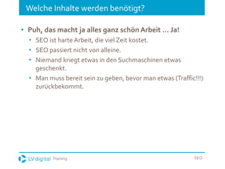 Training SEO
Welche Inhalte werden benötigt?
• Puh, das macht ja alles ganz schön Arbeit … Ja!
• SEO ist harte Arbeit, die viel Zeit kostet.
• SEO passiert nicht von alleine.
• Niemand kriegt etwas in den Suchmaschinen etwas
geschenkt.
• Man muss bereit sein zu geben, bevor man etwas (Traffic!!!)
zurückbekommt.
 