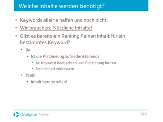 Training SEO
Welche Inhalte werden benötigt?
• Keywords alleine helfen uns noch nicht.
• Wir brauchen: Nützliche Inhalte!
• Gibt es bereits ein Ranking / einen Inhalt für ein
bestimmtes Keyword?
• Ja
• Ist die Platzierung zufriedenstellend?
• Ja: Keyword beobachten und Platzierung halten
• Nein: Inhalt verbessern
• Nein
• Inhalt bereitstellen!
 