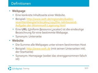 Training SEO
Definitionen
• Webpage
• Eine konkrete Inhaltsseite einer Website.
• Beispiel: http://www.welt.de/regionales/baden-
wuerttemberg/article136047295/Die-Jahrtausend-
Aufgabe-der-Atommuell-Lagerung.html
• Eine URL (Uniform Resource Locator) ist die eindeutige
Bezeichnung für eine bestimmte Webpage.
• Synonym: Unterseite
• Website
• Die Summe alle Webpages unter einem bestimmten Host
• Beispiel: http://www.welt.de (mit seinen Unterseiten inkl.
der Startseite)
• Synonym: Homepage (wobei das strenggenommen falsch
ist)
 