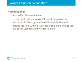 Training SEO
Woher kommen die Inhalte?
• Redaktionell
• Erschaffen Sie neue Inhalte ...
• ... oder gibt es bereits passende Inhalte irgendwo in
Archiven, die Sie – ggf. aufbereitet – nutzen können?
• Häufig liegen in (Offline-)Datenbanken bereits Inhalte vor,
die online veröffentlicht werden können.
 