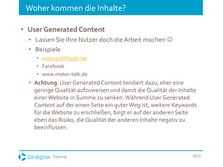 Training SEO
Woher kommen die Inhalte?
• User Generated Content
• Lassen Sie Ihre Nutzer doch die Arbeit machen 
• Beispiele
• www.gutefrage.net
• Facebook
• www.motor-talk.de
• Achtung: User Generated Content tendiert dazu, eher eine
geringe Qualität aufzuweisen und damit die Qualität der Inhalte
einerWebsite in Summe zu senken.Während User Generated
Content auf der einen Seite ein guterWeg ist, weitere Keywords
für dieWebsite zu erschließen, birgt er auf der anderen Seite
eben das Risiko, die Qualität der anderen Inhalte negativ zu
beeinflussen.
 