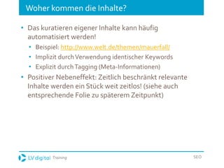 Training SEO
Woher kommen die Inhalte?
• Das kuratieren eigener Inhalte kann häufig
automatisiert werden!
• Beispiel: http://www.welt.de/themen/mauerfall/
• Implizit durchVerwendung identischer Keywords
• Explizit durchTagging (Meta-Informationen)
• Positiver Nebeneffekt: Zeitlich beschränkt relevante
Inhalte werden ein Stück weit zeitlos! (siehe auch
entsprechende Folie zu späterem Zeitpunkt)
 