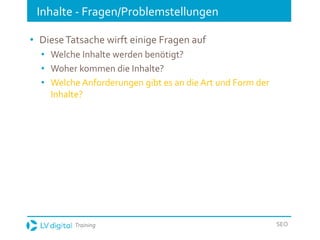 Training SEO
Inhalte - Fragen/Problemstellungen
• DieseTatsache wirft einige Fragen auf
• Welche Inhalte werden benötigt?
• Woher kommen die Inhalte?
• Welche Anforderungen gibt es an die Art und Form der
Inhalte?
 