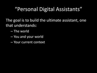 “Personal Digital Assistants”
The goal is to build the ultimate assistant, one
that understands:
– The world
– You and your world
– Your current context
 