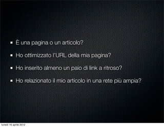 È una pagina o un articolo?

            Ho ottimizzato l’URL della mia pagina?

            Ho inserito almeno un paio di link a ritroso?

            Ho relazionato il mio articolo in una rete più ampia?




lunedì 16 aprile 2012
 