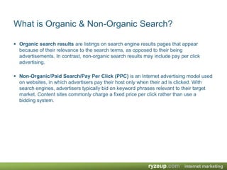 What is Organic & Non-Organic Search?Organic search results are listings on search engine results pages that appear because of their relevance to the search terms, as opposed to their being advertisements. In contrast, non-organic search results may include pay per click advertising.Non-Organic/Paid Search/Pay Per Click (PPC) is an Internet advertising model used on websites, in which advertisers pay their host only when their ad is clicked. With search engines, advertisers typically bid on keyword phrases relevant to their target market. Content sites commonly charge a fixed price per click rather than use a bidding system.