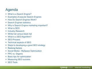 AgendaWhat is a Search Engine?Examples of popular Search EnginesHow Do Search Engines Work?Search Engines statisticsWhy is Search Engine marketing important? What is SEOIndustry ResearchWhite hat versus black hatWhat is a SEO Algorithm?SEO ProcessTechnical aspects of SEOSteps to developing a good SEO strategyRanking factorsSocial Media - MySpace OptimizationPPC vs. OrganicBasic tips for optimizationMeasuring SEO successSEO Tools