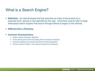 What is a Search Engine? Definition:  An internet-based tool that searches an index of documents for a particular term, phrase or text specified by the user.  Commonly used to refer to large web-based search engines that search through billions of pages on the internet.Different than a Directory Common Characteristics:Spider, Indexer, Database, AlgorithmFind matching documents and display them according to relevanceFrequent updates to documents searched and ranking algorithmStrive to produce “better”, more relevant results than competitors