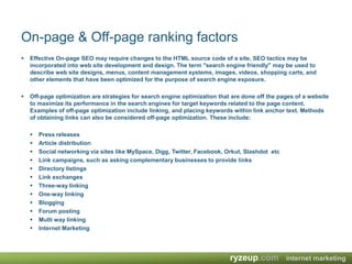 On-page & Off-page ranking factorsEffective On-page SEO may require changes to the HTML source code of a site, SEO tactics may be incorporated into web site development and design. The term "search engine friendly" may be used to describe web site designs, menus, content management systems, images, videos, shopping carts, and other elements that have been optimized for the purpose of search engine exposure.Off-page optimization are strategies for search engine optimization that are done off the pages of a website to maximize its performance in the search engines for target keywords related to the page content. Examples of off-page optimization include linking, and placing keywords within link anchor text. Methods of obtaining links can also be considered off-page optimization. These include:Press releases Article distribution Social networking via sites like MySpace, Digg, Twitter, Facebook, Orkut, Slashdot  etcLink campaigns, such as asking complementary businesses to provide links Directory listings Link exchanges Three-way linking One-way linking Blogging Forum posting Multi way linking Internet Marketing 