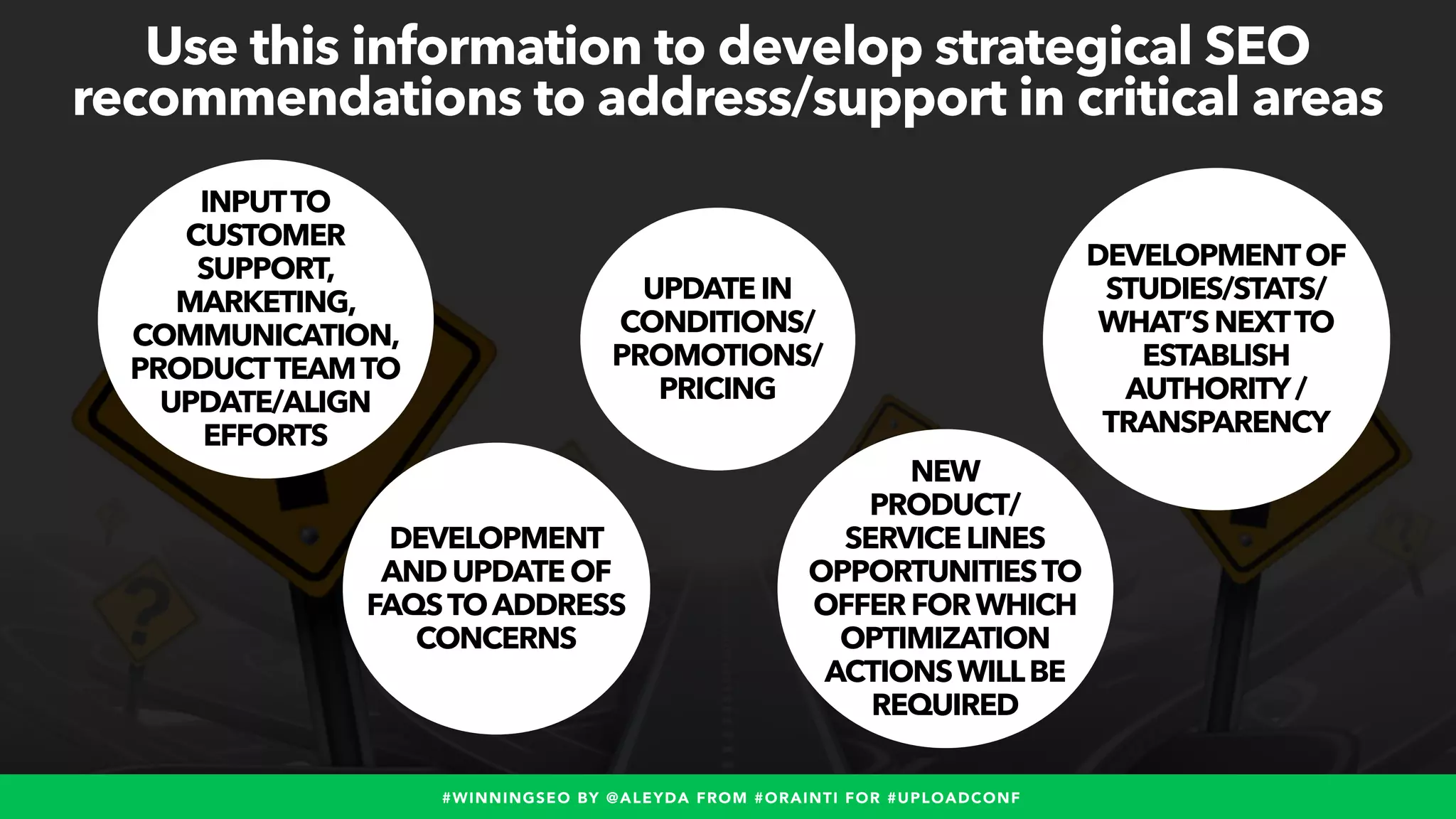 #WINNINGSEO BY @ALEYDA FROM #ORAINTI FOR #UPLOADCONF
DEVELOPMENT
ANDUPDATEOF
FAQSTOADDRESS
CONCERNS
INPUTTO
CUSTOMER
SUPPORT,
MARKETING,
COMMUNICATION,
PRODUCTTEAMTO
UPDATE/ALIGN
EFFORTS
DEVELOPMENTOF
STUDIES/STATS/
WHAT’SNEXTTO
ESTABLISH
AUTHORITY/
TRANSPARENCY
UPDATEIN
CONDITIONS/
PROMOTIONS/
PRICING
NEW
PRODUCT/
SERVICELINES
OPPORTUNITIESTO
OFFERFORWHICH
OPTIMIZATION
ACTIONSWILLBE
REQUIRED
Use this information to develop strategical SEO
recommendations to address/support in critical areas
 