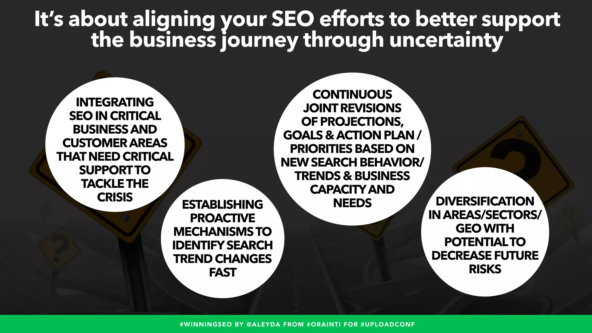 #WINNINGSEO BY @ALEYDA FROM #ORAINTI FOR #UPLOADCONF
ESTABLISHING
PROACTIVE
MECHANISMSTO
IDENTIFYSEARCH
TRENDCHANGES
FAST
It’s about aligning your SEO efforts to better support
the business journey through uncertainty
INTEGRATING
SEOINCRITICAL
BUSINESSAND
CUSTOMERAREAS
THATNEED CRITICAL
SUPPORTTO
TACKLETHE
CRISIS
CONTINUOUS
JOINTREVISIONS
OFPROJECTIONS,
GOALS&ACTION PLAN /
PRIORITIESBASEDON
NEWSEARCH BEHAVIOR/
TRENDS&BUSINESS
CAPACITYAND
NEEDS DIVERSIFICATION
INAREAS/SECTORS/
GEOWITH
POTENTIALTO
DECREASEFUTURE
RISKS
 