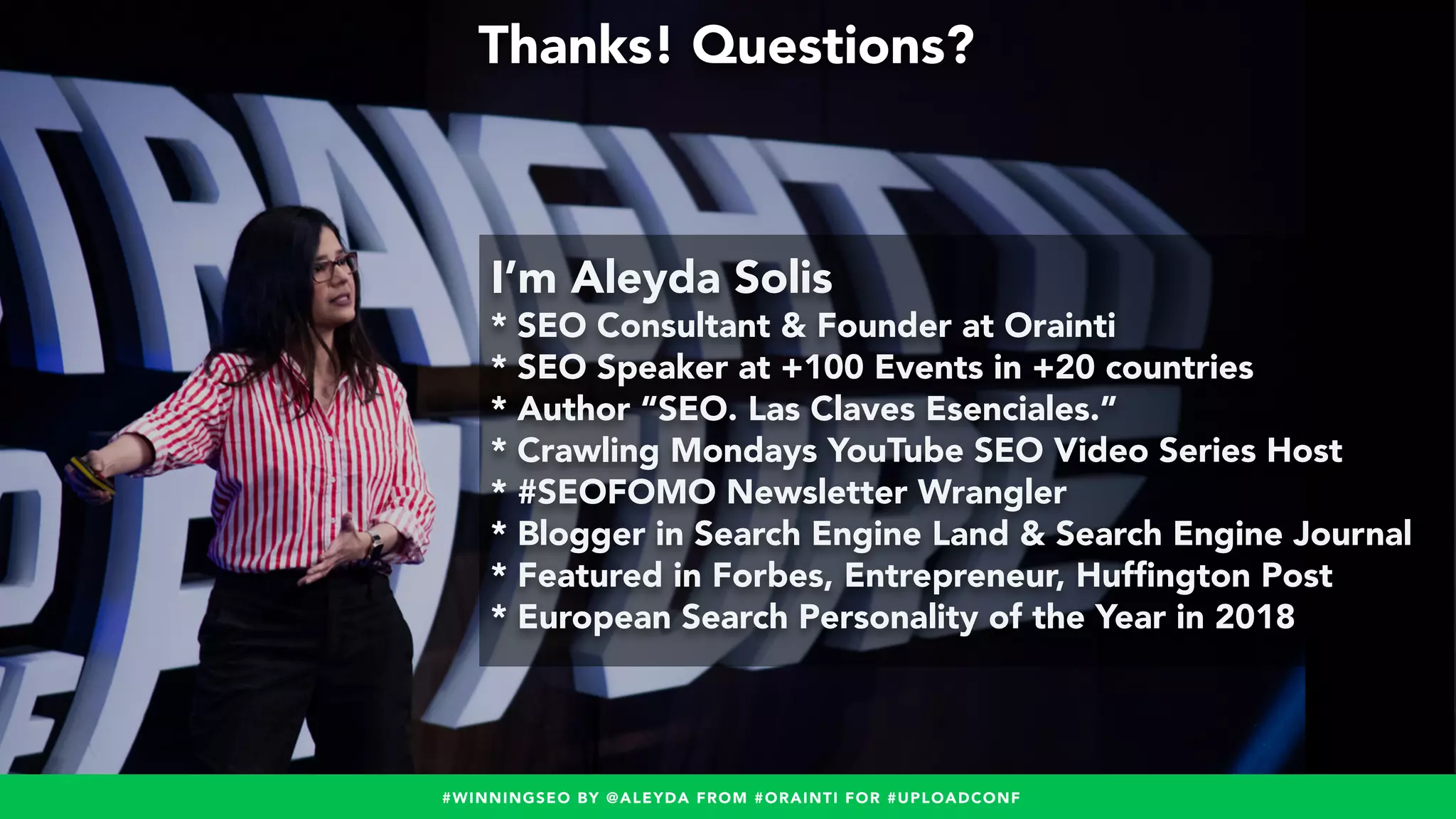 #WINNINGSEO BY @ALEYDA FROM #ORAINTI FOR #UPLOADCONF
Thanks! Questions?
I’m Aleyda Solis
* SEO Consultant & Founder at Orainti
* SEO Speaker at +100 Events in +20 countries
* Author “SEO. Las Claves Esenciales.”
* Crawling Mondays YouTube SEO Video Series Host
* #SEOFOMO Newsletter Wrangler
* Blogger in Search Engine Land & Search Engine Journal
* Featured in Forbes, Entrepreneur, Hufﬁngton Post
* European Search Personality of the Year in 2018
#WINNINGSEO BY @ALEYDA FROM #ORAINTI FOR #UPLOADCONF
 