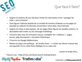14042016 | #SEOupdate2016
Que faut-il faire?
* Source moz : https://moz.com/local-search-ranking-factors
• Soigner le contenu de son site pour inciter les internautes à lire + partager les
infos + vous contacter
• Faire figurer l’adresse postale de sa société de manière évidente sur les pages (si
possible en utilisant les données structurées: micro data, micro format)
• Soigner les titres et descriptions de ses pages (faire figurer les localités visées) + la
description doit inciter au clic (message marketing)
• S’inscrire dans tous les annuaires Locaux, multiplier les « citations » : pages
jaunes, yelp, foursquare + annuaires thématique
• S’inscrire sur Google MyBusinness
• Mettre en place une politique de récolte d’avis : -> inciter vos clients à laisser des
avis (positifs ) sur votre fiche GGMaps et sur votre site
Laisser le temps faire…
 