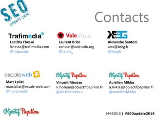 14042016 | #SEOupdate2016
Contacts
Laetitia Chessé
lchesse@trafimedia.com
@titipocket
Aurélien Miklas
a.miklas@objectifpapillon.fr
@AurelienMiklas
Laurent Brice
contact@valetudo.org
@Jarvik_
Alexandre Santoni
alex@keeg.fr
@Keegfr
Marc Laliat
marclaliat@escale-web.com
@marctree31
Vincent Moreau
v.moreau@objectifpapillon.fr
@vin100moreau
 