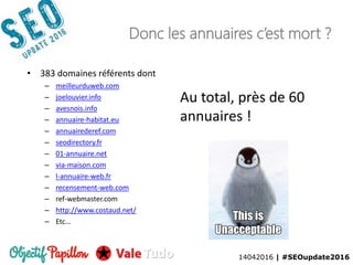14042016 | #SEOupdate2016
Donc les annuaires c’est mort ?
• 383 domaines référents dont
– meilleurduweb.com
– joelouvier.info
– avesnois.info
– annuaire-habitat.eu
– annuairederef.com
– seodirectory.fr
– 01-annuaire.net
– via-maison.com
– l-annuaire-web.fr
– recensement-web.com
– ref-webmaster.com
– http://www.costaud.net/
– Etc…
Au total, près de 60
annuaires !
14042016 | #SEOupdate2016
 