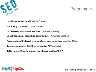 14042016 | #SEOupdate2016
Le référencement local (Laetitia Chessé)
Netlinking not dead ? (Laurent Brice)
La sémantique dans tous ses états (Vincent Moreau)
Le SEO sans data, est-ce bien raisonnable ? (Alexandre Santoni)
Présentation d’OnCrawl, web crawler et analyse de logs (Aurélien Miklas)
Comment organiser le SEO en entreprise ? (Marc Laliat)
Table ronde : Quoi de vraiment neuf sous soleil du SEO ?
Programme
 