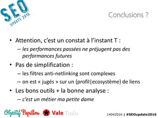 14042016 | #SEOupdate2016
Conclusions ?
• Attention, c’est un constat à l’instant T :
– les performances passées ne préjugent pas des
performances futures
• Pas de simplification :
– les filtres anti-netlinking sont complexes
– on est « jugés » sur un {profil|ecosystème} de liens
• Les bons outils + la bonne analyse :
– c’est un métier ma petite dame
14042016 | #SEOupdate2016
 