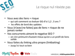 14042016 | #SEOupdate2016
Le risque nul n’existe pas
• Vous avez des liens = risque
– qui sait comment va évoluer GG d’ici 1,2 ..5 ans ?
– les effets de bord des updates
• Vous {n’avez|ne faites} pas de liens = risque de ne
jamais ranker
• Vos concurrents aiment le negative SEO ?
– on s’en prémunit d’autant mieux qu’on a un profil de liens
solide
• Vous faites du linking ultra propre (linkbaiting)
– Jusqu’ici tout va bien
14042016 | #SEOupdate2016
 