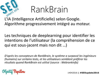 14042016 | #SEOupdate2016
RankBrain
L’IA (Intelligence Artificielle) selon Google.
Algorithme progressivement intégré au moteur.
Les techniques de deeplearning pour identifier les
intentions de l’utilisateur (la compréhension de ce
qui est sous-jacent mais non dit …)
D'après les concepteurs de RankBrain, le système a surpassé les ingénieurs
(humains) sur certains tests, et les utilisateurs semblent préférer les
résultats quand RankBrain est utilisé (source : Webrankinfo)
 