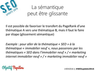 14042016 | #SEOupdate2016
La sémantique
peut être glissante
Il est possible de favoriser le transfert du PageRank d’une
thématique A vers une thématique B, mais il faut le faire
par étape (glissement sémantique)
Exemple : pour aller de la thématique « SEO » à la
thématique « immobilier neuf », nous passerons par les
thématiques « SEO dans l’immobilier neuf » / « marketing
internet immobilier neuf » / « marketing immobilier neuf »
 