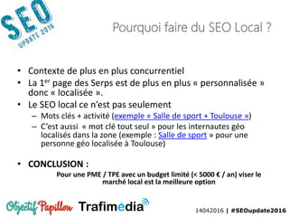 14042016 | #SEOupdate2016
Pourquoi faire du SEO Local ?
• Contexte de plus en plus concurrentiel
• La 1er page des Serps est de plus en plus « personnalisée »
donc « localisée ».
• Le SEO local ce n’est pas seulement
– Mots clés + activité (exemple « Salle de sport + Toulouse »)
– C’est aussi « mot clé tout seul » pour les internautes géo
localisés dans la zone (exemple : Salle de sport » pour une
personne géo localisée à Toulouse)
• CONCLUSION :
Pour une PME / TPE avec un budget limité (< 5000 € / an) viser le
marché local est la meilleure option
 