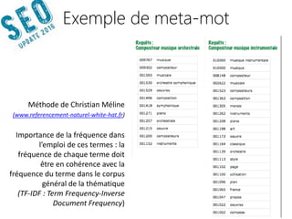 14042016 | #SEOupdate2016
Méthode de Christian Méline
(www.referencement-naturel-white-hat.fr)
Importance de la fréquence dans
l’emploi de ces termes : la
fréquence de chaque terme doit
être en cohérence avec la
fréquence du terme dans le corpus
général de la thématique
(TF-IDF : Term Frequency-Inverse
Document Frequency)
Exemple de meta-mot
 