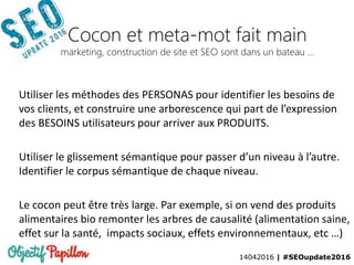 14042016 | #SEOupdate2016
Cocon et meta-mot fait main
marketing, construction de site et SEO sont dans un bateau …
Utiliser les méthodes des PERSONAS pour identifier les besoins de
vos clients, et construire une arborescence qui part de l’expression
des BESOINS utilisateurs pour arriver aux PRODUITS.
Utiliser le glissement sémantique pour passer d’un niveau à l’autre.
Identifier le corpus sémantique de chaque niveau.
Le cocon peut être très large. Par exemple, si on vend des produits
alimentaires bio remonter les arbres de causalité (alimentation saine,
effet sur la santé, impacts sociaux, effets environnementaux, etc …)
 