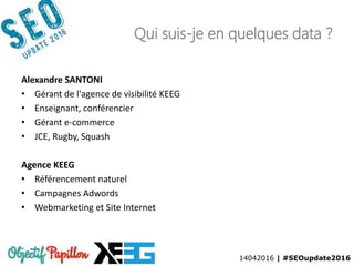 14042016 | #SEOupdate2016
Qui suis-je en quelques data ?
Alexandre SANTONI
• Gérant de l'agence de visibilité KEEG
• Enseignant, conférencier
• Gérant e-commerce
• JCE, Rugby, Squash
Agence KEEG
• Référencement naturel
• Campagnes Adwords
• Webmarketing et Site Internet
 
