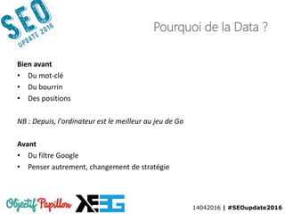 14042016 | #SEOupdate2016
Pourquoi de la Data ?
Bien avant
• Du mot-clé
• Du bourrin
• Des positions
NB : Depuis, l'ordinateur est le meilleur au jeu de Go
Avant
• Du filtre Google
• Penser autrement, changement de stratégie
 