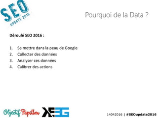 14042016 | #SEOupdate2016
Pourquoi de la Data ?
Déroulé SEO 2016 :
1. Se mettre dans la peau de Google
2. Collecter des données
3. Analyser ces données
4. Calibrer des actions
 