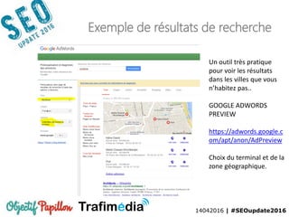 14042016 | #SEOupdate2016
Exemple de résultats de recherche
Un outil très pratique
pour voir les résultats
dans les villes que vous
n’habitez pas..
GOOGLE ADWORDS
PREVIEW
https://adwords.google.c
om/apt/anon/AdPreview
Choix du terminal et de la
zone géographique.
 