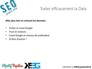 14042016 | #SEOupdate2016
Traiter efficacement la Data
Aller plus loin en croisant les données
• Visites et crawl Google
• Trust et visiteurs
• Crawl Google et niveaux de profondeur
• Et bien d'autres !
 