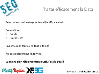 14042016 | #SEOupdate2016
Traiter efficacement la Data
Sélectionner la donnée pour travailler efficacement
En fonction :
• Du site
• Du contexte
Pas besoin de tout ou de tout le temps
Ne pas se noyer sous la donnée !
La réalité d'un référencement réussi, c'est le travail
 