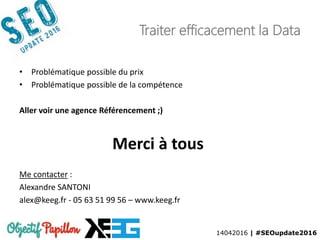 14042016 | #SEOupdate2016
Traiter efficacement la Data
• Problématique possible du prix
• Problématique possible de la compétence
Aller voir une agence Référencement ;)
Merci à tous
Me contacter :
Alexandre SANTONI
alex@keeg.fr - 05 63 51 99 56 – www.keeg.fr
 