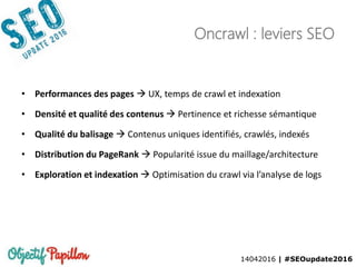 14042016 | #SEOupdate2016
Oncrawl : leviers SEO
• Performances des pages  UX, temps de crawl et indexation
• Densité et qualité des contenus  Pertinence et richesse sémantique
• Qualité du balisage  Contenus uniques identifiés, crawlés, indexés
• Distribution du PageRank  Popularité issue du maillage/architecture
• Exploration et indexation  Optimisation du crawl via l’analyse de logs
 