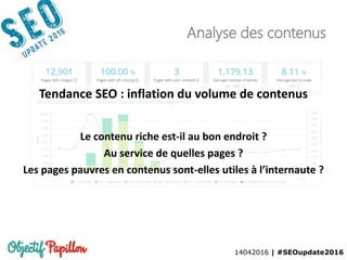 14042016 | #SEOupdate2016
Analyse des contenus
Tendance SEO : inflation du volume de contenus
Le contenu riche est-il au bon endroit ?
Au service de quelles pages ?
Les pages pauvres en contenus sont-elles utiles à l’internaute ?
 