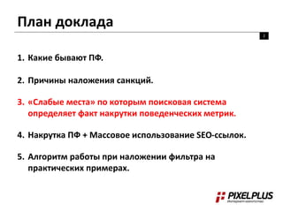 План доклада
2
1. Какие бывают ПФ.
2. Причины наложения санкций.
3. «Слабые места» по которым поисковая система
определяет факт накрутки поведенческих метрик.
4. Накрутка ПФ + Массовое использование SEO-ссылок.
5. Алгоритм работы при наложении фильтра на
практических примерах.
 
