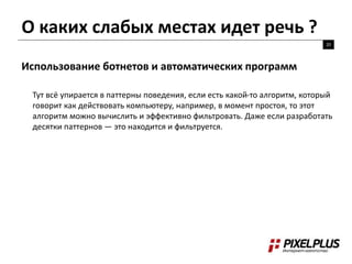 О каких слабых местах идет речь ?
20
Использование ботнетов и автоматических программ
Тут всё упирается в паттерны поведения, если есть какой-то алгоритм, который
говорит как действовать компьютеру, например, в момент простоя, то этот
алгоритм можно вычислить и эффективно фильтровать. Даже если разработать
десятки паттернов — это находится и фильтруется.
 