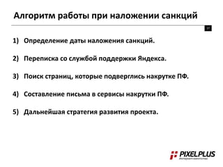 Алгоритм работы при наложении санкций
37
1) Определение даты наложения санкций.
2) Переписка со службой поддержки Яндекса.
3) Поиск страниц, которые подверглись накрутке ПФ.
4) Составление письма в сервисы накрутки ПФ.
5) Дальнейшая стратегия развития проекта.
 
