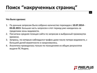 Поиск “накрученных страниц”
44
Что было сделано:
1. По данным запросам было собрано количество переходов с 10.07.2014 -
03.02.2015. Большая часть запросов в этот период уже находилась за
пределами зоны видимости.
2. Посчитана средняя позиция сайта по запросам в выбранный промежуток
времени.
3. Запросы, по которым наблюдался трафик даже после потери видимости, с
большей долей вероятности и накручивались.
4. Аналитика проводилась только по посещениям из общих результатов
выдачи ПС Яндекс.
 