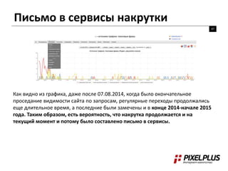 Письмо в сервисы накрутки
47
Как видно из графика, даже после 07.08.2014, когда было окончательное
проседание видимости сайта по запросам, регулярные переходы продолжались
еще длительное время, а последние были замечены и в конце 2014-начале 2015
года. Таким образом, есть вероятность, что накрутка продолжается и на
текущий момент и потому было составлено письмо в сервисы.
 