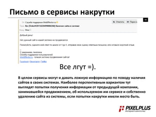 Письмо в сервисы накрутки
48
Все лгут =).
В целом сервисы могут и давать ложную информацию по поводу наличия
сайтов в своих системах. Наиболее перспективным вариантом тут
выглядят попытки получения информации от предыдущей компании,
занимавшейся продвижением, об используемом им сервисе и собственно
удалению сайта из системы, если попытки накрутки имели место быть.
 