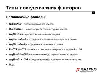 Типы поведенческих факторов
8
Независимые факторы:
• NoClickNum – число запросов без кликов.
• OneClickNum – число запросов только с одним кликом.
• AvgClickNum – среднее число кликов по выдаче.
• AvgIndexInSession – среднее число выдач по запросу q в сессии.
• AvgClickInSession – среднее число кликов в сессии.
• PosCTR(k) – CTR в зависимости от места документа в выдаче k=1..10.
• AvgTime2FirstClick – среднее время до первого клика по выдаче.
• AvgTime2LastClick – среднее время до последнего клика по выдаче.
• И др.
 