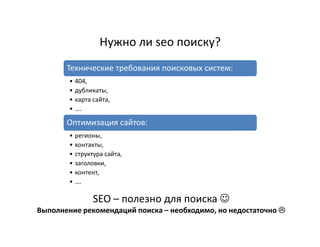 Нужно ли seo поиску?
       Технические требования поисковых систем:
        • 404,
        • дубликаты,
        • карта сайта,
        • ….

       Оптимизация сайтов:
        • регионы,
        • контакты,
        • структура сайта,
        • заголовки,
        • контент,
        • ….

                SEO – полезно для поиска ☺
Выполнение рекомендаций поиска – необходимо, но недостаточно
 
