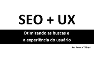 SEO + UX Otimizando as buscas e  a experiência do usuário Por Renata Tibiriçá 