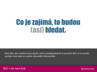 Co je zajímá, to budou
(asi) hledat.
@JanJanuskaSEO + UX není SUX
Když díky vám vznikne nový obsah, velmi pravděpodobně to pomůže SEO. Je to prosté…
využijte toho když se snažíte přesvědčit klienta/šéfa.
 