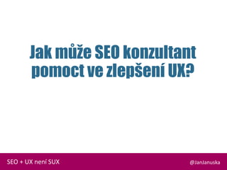 Jak může SEO konzultant
pomoct ve zlepšení UX?
@JanJanuskaSEO + UX není SUX
 