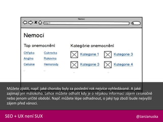 @JanJanuskaSEO + UX není SUX
Můžete zjistit, např. jaké choroby byly za poslední rok nejvíce vyhledávané. A jaké
zajímají jen málokoho. Lehce můžete odhalit kdy je o nějakou informaci zájem celoročně
nebo jenom určité období. Např. můžete lépe odhadnout, o jaký typ zboží bude nejvyšší
zájem před vánoci.
 